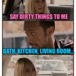 The Rock Driving | SAY DIRTY THINGS TO ME; BATH, KITCHEN, LIVING ROOM... | image tagged in the rock driving - sara reaction,memes,the rock driving | made w/ Imgflip meme maker