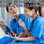 Laughing nurses | AND THEN HE TOLD ME"IT'S JUST BECAUSE IT'S SO COLD IN HERE" | image tagged in laughing nurses | made w/ Imgflip meme maker