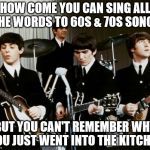 Beatles | HOW COME YOU CAN SING ALL THE WORDS TO 60S & 70S SONGS; BUT YOU CAN'T REMEMBER WHY YOU JUST WENT INTO THE KITCHEN | image tagged in beatles | made w/ Imgflip meme maker