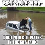flooded | THIS IS A NO-BRAINER... DUDE, YOU GOT WATER IN THE GAS TANK! | image tagged in flooded | made w/ Imgflip meme maker