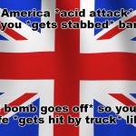 I can't roll my eyes hard enough when someone tells me countries with "gun bans" are safer. | Hey America *acid attack* why don't you *gets stabbed* ban guns; *nail bomb goes off* so you will be safe *gets hit by truck* like us? | image tagged in union jack,gun control,gun ban,violence,memes | made w/ Imgflip meme maker