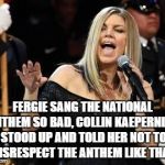 Fergie | FERGIE SANG THE NATIONAL ANTHEM SO BAD, COLLIN KAEPERNICK STOOD UP AND TOLD HER NOT TO DISRESPECT THE ANTHEM LIKE THAT. | image tagged in fergie,memes,funny,national anthem,nba | made w/ Imgflip meme maker