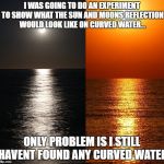 sun/moon reflection | I WAS GOING TO DO AN EXPERIMENT TO SHOW WHAT THE SUN AND MOONS REFLECTION WOULD LOOK LIKE ON CURVED WATER... ONLY PROBLEM IS I STILL HAVENT FOUND ANY CURVED WATER | image tagged in sun/moon reflection | made w/ Imgflip meme maker