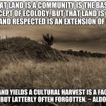A Cultural Harvest | THAT LAND IS A COMMUNITY IS THE BASIC CONCEPT OF ECOLOGY, BUT THAT LAND IS TO BE LOVED AND RESPECTED IS AN EXTENSION OF ETHICS. THAT LAND YIELDS A CULTURAL HARVEST IS A FACT LONG KNOWN, BUT LATTERLY OFTEN FORGOTTEN. ~ ALDO LEOPOLD | image tagged in environment,culture,quote | made w/ Imgflip meme maker