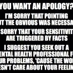 No Apology Necessary | YOU WANT AN APOLOGY? I'M SORRY THAT POINTING OUT THE OBVIOUS WAS NECESSARY; I'M SORRY THAT YOUR SENSITIVITIES ARE TRIGGERED BY FACTS; I SUGGEST YOU SEEK OUT A MENTAL HEALTH PROFESSIONAL FOR YOUR PROBLEMS, 'CAUSE THE WORLD DOESN'T CARE ABOUT YOUR FEELINGS. | image tagged in black,apology,facts | made w/ Imgflip meme maker