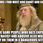 No One Wins | THE THING I FIND MOST ODD ABOUT GUN CONTROL; IS THE SAME PEOPLE WHO HATE COPS FOR BEING RACIST AND ABUSIVE ALSO WANT YOU TO RELY ON THEM IN A DANGEROUS SITUATION | image tagged in dumbledore,guns,gun control,memes,cops,liberal logic | made w/ Imgflip meme maker