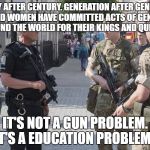 London England uk military martial terror alert | CENTURY AFTER CENTURY. GENERATION AFTER GENERATION. MEN AND WOMEN HAVE COMMITTED ACTS OF GENOCIDES AROUND THE WORLD FOR THEIR KINGS AND QUEENS. IT'S NOT A GUN PROBLEM. IT'S A EDUCATION PROBLEM. | image tagged in london england uk military martial terror alert | made w/ Imgflip meme maker