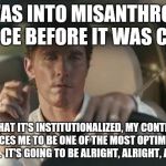matthew mcconaughey  | I WAS INTO MISANTHROPY SINCE BEFORE IT WAS COOL; NOW THAT IT'S INSTITUTIONALIZED, MY CONTRARIAN NATURE FORCES ME TO BE ONE OF THE MOST OPTIMISTIC PEOPLE I KNOW.  IT'S GOING TO BE ALRIGHT, ALRIGHT, ALRIGHT. | image tagged in matthew mcconaughey | made w/ Imgflip meme maker