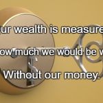  Key to wealth | Our wealth is measured; By how much we would be worth; Without our money. | image tagged in key to wealth | made w/ Imgflip meme maker