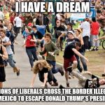 People running | I HAVE A DREAM; MILLIONS OF LIBERALS CROSS THE BORDER ILLEGALLY INTO MEXICO TO ESCAPE DONALD TRUMP'S PRESIDENCY | image tagged in people running | made w/ Imgflip meme maker