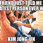 Sayyyy whaaaaa | MY FRIEND JUST TOLD ME THE GREATEST PERSON EVER WAS... KIM JONG-UN | image tagged in north korea rocket,kim jong un,usa all the way | made w/ Imgflip meme maker