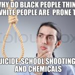 Hmm | WHY DO BLACK PEOPLE THINK WHITE PEOPLE ARE  PRONE TO; SUICIDE, SCHOOL SHOOTINGS, AND CHEMICALS | image tagged in hmm | made w/ Imgflip meme maker