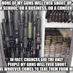 Guns | NONE OF MY GUNS WILL EVER SHOOT UP A SCHOOL, OR A BUSINESS, OR A CONCERT; IN FACT, CHANCES ARE THE ONLY PEOPLE MY GUNS WILL EVER SHOOT IS WHOEVER COMES TO TAKE THEM FROM ME | image tagged in guns | made w/ Imgflip meme maker