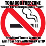 No smoking | TOBACCO FREE ZONE; "Smoking Kills," No Smoking on School Property; President Trump Wants to Arm Teachers  with Guns? WTF? | image tagged in no smoking | made w/ Imgflip meme maker