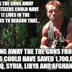 Guns Out | IF TAKING THE GUNS AWAY FROM US CITIZENS COULD HAVE SAVED 17 LIVES IN THE US, IT STANDS TO REASON THAT... TAKING AWAY THE THE GUNS FROM US SOLDIERS COULD HAVE SAVED 1,700,000 LIVES IN IRAQ, SYRIA, LIBYA AND AFGHANISTAN | image tagged in guns out | made w/ Imgflip meme maker