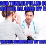 Woman and doctor | .."AND THEN,HE PULLED OUT AND NUTTED ALL OVER MY FACE!"; "WHAT WAS HIS NUMBER,FOR MY RECORDS?" | image tagged in woman and doctor,memes,nsfw | made w/ Imgflip meme maker