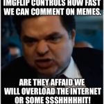 Why? | IMGFLIP CONTROLS HOW FAST WE CAN COMMENT ON MEMES. ARE THEY AFFAID WE WILL OVERLOAD THE INTERNET OR SOME SSSHHHHHIT! | image tagged in cool bullshit shit,imgflip obsolete code,take that shit off,im tired of waiting for no apparant reason,meme | made w/ Imgflip meme maker