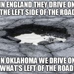 Pothole | IN ENGLAND THEY DRIVE ON THE LEFT SIDE OF THE ROAD; IN OKLAHOMA WE DRIVE ON WHAT'S LEFT OF THE ROAD! | image tagged in pothole | made w/ Imgflip meme maker