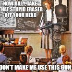 Miss Jones got a gun | NOW BILLY, TAKE THAT STUPID ERASER OFF YOUR HEAD; AND DON'T MAKE ME USE THIS GUN | image tagged in miss jones got a gun | made w/ Imgflip meme maker