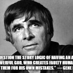 Gene Roddenberry | “WE MUST QUESTION THE STORY LOGIC OF HAVING AN ALL-KNOWING ALL-POWERFUL GOD, WHO CREATES FAULTY HUMANS, AND THEN BLAMES THEM FOR HIS OWN MISTAKES.”

― GENE RODDENBERRY | image tagged in gene roddenberry | made w/ Imgflip meme maker