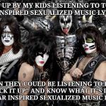 KISS | SO FED UP BY MY KIDS LISTENING TO TODAY'S UNINSPIRED SEXUALIZED MUSIC LYRICS; WHEN THEY COULD BE LISTENING TO KISS'S "LICK IT UP" AND KNOW WHAT IT'S LIKE TO HEAR INSPIRED SEXUALIZED MUSIC LYRICS. | image tagged in kiss | made w/ Imgflip meme maker