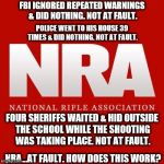 Nra | FBI IGNORED REPEATED WARNINGS & DID NOTHING. NOT AT FAULT. POLICE WENT TO HIS HOUSE 39 TIMES & DID NOTHING. NOT AT FAULT. FOUR SHERIFFS WAITED & HID OUTSIDE THE SCHOOL WHILE THE SHOOTING WAS TAKING PLACE. NOT AT FAULT. NRA...AT FAULT. HOW DOES THIS WORK? | image tagged in nra | made w/ Imgflip meme maker