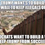 Border Wall 02 | TRUMP WANT'S TO BUILD A WALL TO KEEP ILLEGALS OUT; DEMOCRATS WANT TO BUILD A WALL TO KEEP TRUMP FROM SUCCEEDING | image tagged in border wall 02 | made w/ Imgflip meme maker