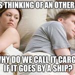 I bet he's thinking of other woman  | I BET HE'S THINKING OF AN OTHER WOMAN; WHY DO WE CALL IT CARGO IF IT GOES BY A SHIP? | image tagged in i bet he's thinking of other woman | made w/ Imgflip meme maker