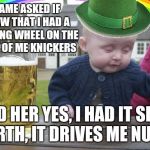 Drunk Baby St. Patrick's Day | A DAME ASKED IF I KNEW THAT I HAD A STEERING WHEEL ON THE FRONT OF ME KNICKERS; TOLD HER YES, I HAD IT SINCE BIRTH, IT DRIVES ME NUTS | image tagged in drunk baby st patrick's day | made w/ Imgflip meme maker