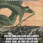 The Grim Reaper | 2 CORINTHIANS 4:11; FOR WE WHO ARE ALIVE ARE ALWAYS BEING GIVEN OVER TO DEATH FOR JESUS' SAKE, SO THAT HIS LIFE MAY ALSO BE REVEALED IN OUR MORTAL BODY. | image tagged in the grim reaper,death,malignant narcissist,mass murderer | made w/ Imgflip meme maker