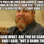 jay man | COPS PULLS ME OVER AND ASKED IF I HAD ANY GUNS IN THE RV?   I SAID YES!    2 AR15'S, 1 SKS,  2 GLOCK PISTOLS,   3 SHOT GUNS, 3  22'S; HE SAID WHAT  ARE YOU SO SCARED OF?  AND I SAID  "NOT A DAMN THING" | image tagged in jay man | made w/ Imgflip meme maker