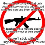 Guns n Teachers | Guns are so complex that only cops, military recruits and crazed shooters can use them effectively. A teacher with a masters degree? Completely out of their depth. So we'll stick with our signs thank you very much! | image tagged in no guns,gun free zone,guns in school | made w/ Imgflip meme maker