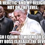 Rappin' Heretic | I'M A HERETIC, AND MY RELIGION'S NOT ON THE LEVEL;; THOUGH I CLAIM TO WORK FOR CHRIST, MY BOSS IS REALLY THE DEVIL. | image tagged in pope francis bars,memes,rap,religion | made w/ Imgflip meme maker
