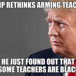 President Trump | TRUMP RETHINKS ARMING TEACHERS; HE JUST FOUND OUT THAT SOME TEACHERS ARE BLACK | image tagged in president trump | made w/ Imgflip meme maker
