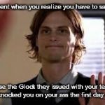 That Moment When You Realize You Have To Say Goodbye Because The Glock Knocked You On Your Ass | That moment when you realize you have to say goodbye; because the Glock they issued with your teaching manual knocked you on your ass the first day of school. | image tagged in that moment when you realize,teaching,teacher,glock | made w/ Imgflip meme maker