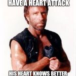Chuck Norris Flex | CHICK NORRIS WILL NEVER HAVE A HEART ATTACK; HIS HEART KNOWS BETTER THAN TO ATTACK CHUCK NORRIS | image tagged in memes,chuck norris flex,chuck norris | made w/ Imgflip meme maker