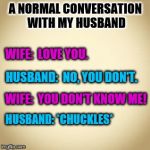 blank | A NORMAL CONVERSATION WITH MY HUSBAND; WIFE:  LOVE YOU. HUSBAND:  NO, YOU DON'T. WIFE:  YOU DON'T KNOW ME! HUSBAND: *CHUCKLES* | image tagged in blank,memes,wife,husband,love,funny | made w/ Imgflip meme maker