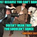 I do my best dancing when I'm drunk...or at least I used to!!! | JUST BECAUSE YOU CAN'T DANCE; DOESN'T MEAN THAT YOU SHOULDN'T DANCE; - SINCERELY, ALCOHOL | image tagged in drunk dancing,memes,can't dance,funny,alcohol,feelin' loose | made w/ Imgflip meme maker