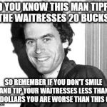 Ted Bundy | DID YOU KNOW THIS MAN TIPPED THE WAITRESSES 20 BUCKS; SO REMEMBER IF YOU DON'T SMILE AND TIP YOUR WAITRESSES LESS THAN 20 DOLLARS YOU ARE WORSE THAN THIS GUY | image tagged in ted bundy | made w/ Imgflip meme maker