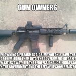 AR15 | GUN OWNERS; WHEN OWNING A FIREARM IS A CRIME YOU ONLY HAVE THREE OPTIONS: HIDE THEM, TURN THEM INTO THE GOVERNMENT OR ARM A CRIMINAL A FEW CITIES AWAY.  LET THE PROFESSIONAL CRIMINAL CLASS USE IT.  BOTH THE GOVERNMENT AND THE LEFT WILL SOON REALIZE THE ERROR. | image tagged in ar15 | made w/ Imgflip meme maker