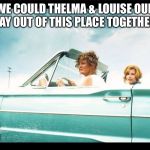 Thelma and Louise | WE COULD THELMA & LOUISE OUR WAY OUT OF THIS PLACE TOGETHER... | image tagged in thelma and louise | made w/ Imgflip meme maker