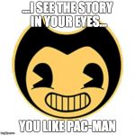 pac-man soal | ...I SEE THE STORY IN YOUR EYES... YOU LIKE PAC-MAN | image tagged in bendy | made w/ Imgflip meme maker