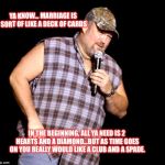 Larry the Cable Guy | YA KNOW... MARRIAGE IS SORT OF LIKE A DECK OF CARDS; IN THE BEGINNING, ALL YA NEED IS 2 HEARTS AND A DIAMOND...BUT AS TIME GOES ON YOU REALLY WOULD LIKE A CLUB AND A SPADE. | image tagged in larry the cable guy | made w/ Imgflip meme maker