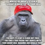 MAGA Harambe | WHEN YOU WANT TO JOIN A GROUP DEDICATED TO YOUR IDEA; YOU HOPE ITS A NOT A CLIQUE BUT THEN YOU FIND A TRUE FRIEND THAT AGREES WITH YOUR GROUP IDEA -HARAMBE AND DONALD TRUMP | image tagged in maga harambe | made w/ Imgflip meme maker