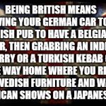 Being British Tutorial | BEING BRITISH MEANS DRIVING YOUR GERMAN CAR TO AN IRISH PUB TO HAVE A BELGIAN BEER, THEN GRABBING AN INDIAN CURRY OR A TURKISH KEBAB ON THE WAY HOME WHERE YOU REST ON SWEDISH FURNITURE AND WATCH AMERICAN SHOWS ON A JAPANESE TV. | image tagged in british flag,memes,truth,funny | made w/ Imgflip meme maker