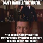 Liberals | YOU WANT THE TRUTH? YOU CAN'T HANDLE THE TRUTH. "THE TRUTH IS EVERYTIME YOU VOTE DEMOCRAT.YOU HELP TO MURDER UN BORN BABIES.YOU MIGHT AS WELL HOLD THE KNIFE FOR HIM." | image tagged in liberals | made w/ Imgflip meme maker