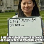 I need feminism because | PATRIARCHY TOOK MY VOICE BUT ON MY WORD ALONE I CAN SEND A GOOD MAN TO PRISON | image tagged in i need feminism because | made w/ Imgflip meme maker