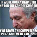 Bernie Madoff | IF WE’RE GONNA BLAME THE GUNS FOR THE SCHOOL SHOOTINGS; DO WE BLAME THE COMPUTER FOR THE PONZI SCHEME HE RAN ?!?!???? | image tagged in bernie madoff | made w/ Imgflip meme maker
