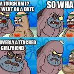 How tough are ya? | SO WHAT? HOW TOUGH AM I? I JUST WENT ON A DATE; WITH OVERLY ATTACHED GIRLFRIEND | image tagged in how tough are ya | made w/ Imgflip meme maker