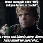 Tyrion lannister | When someone asks "Why did you decide to teach?"; "It's a long and bloody story.  Honestly, I was drunk for most of it..." | image tagged in tyrion lannister | made w/ Imgflip meme maker